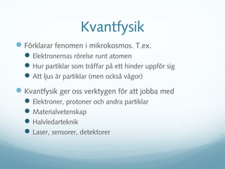 Kvantfysik
 Förklarar fenomen i mikrokosmos. T.ex.
   Elektronernas rörelse runt atomen
   Hur partiklar som träffar på ett hinder uppför sig
   Att ljus är partiklar (men också vågor)
 Kvantfysik ger oss verktygen för att jobba med
   Elektroner, protoner och andra partiklar
   Materialvetenskap
   Halvledarteknik
   Laser, sensorer, detektorer
 