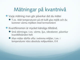 Mätningar på kvantnivå
 Varje mätning man gör påverkar det du mäter
   T.ex. Mät temperaturen på ett kallt glas mjölk och du
     kommer värma mjölken med termometern

 Kvantfenomen är mycket känsliga tillstånd.
   Små störningar, t.ex. värme, ljus, vibrationer, påverkar
    kvanttillstånden helt
   Man mäter därför ofta i extrema miljöer, t.ex. i
    temperaturer nära absoluta nollpunkten, 0 K
 