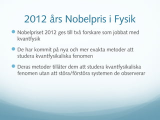 2012 års Nobelpris i Fysik
 Nobelpriset 2012 ges till två forskare som jobbat med
  kvantfysik
 De har kommit på nya och mer exakta metoder att
  studera kvantfysikaliska fenomen
 Deras metoder tillåter dem att studera kvantfysikaliska
  fenomen utan att störa/förstöra systemen de observerar
 