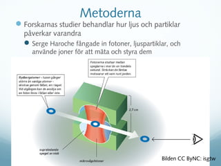 Metoderna
 Forskarnas studier behandlar hur ljus och partiklar
  påverkar varandra
   Serge Haroche fångade in fotoner, ljuspartiklar, och
     använde joner för att mäta och styra dem




                                                 Bilden CC ByNC: isgtw
 