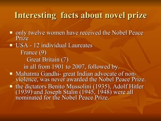 Interesting  facts about novel prize only twelve women have received the Nobel Peace Prize  USA - 12 individual Laureates  France (9) Great Britain (7) in all from 1901 to 2007, followed by.  Mahatma Gandhi- great Indian advocate of non-violence, was never awarded the Nobel Peace Prize.  the dictators Benito Mussolini (1935), Adolf Hitler (1939) and Joseph Stalin (1945, 1948) were all nominated for the Nobel Peace Prize.  