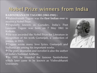 RABINDRANATH TAGORE (1861-1941) : 
Rabindranath Tagore was the first Indian ever to
receive a Nobel Prize.
Popularly known as Gurudev, India’s Poet
Laureate Tagore was born on 7 May 1861 in
Kolkata.
He was awarded the Nobel Prize for Literature in
recognition of his work Geetanjali, a  collection of
poems, in 1913.
Tagore wrote many love lyrics. Geetanjali and
Sadhana are among his important works.
The poet, dramatist and novelist is also the author
of India’s National Anthem.
In 1901 he founded the famous Santiniketan
which later came to be known as Vishwabharati
University.
 