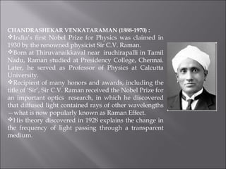 CHANDRASHEKAR VENKATARAMAN (1888-1970) : 
India’s first Nobel Prize for Physics was claimed in
1930 by the renowned physicist Sir C.V. Raman.
Born at Thiruvanaikkaval near  iruchirapalli in Tamil
Nadu, Raman studied at Presidency College, Chennai.
Later, he served as Professor of Physics at Calcutta
University.
Recipient of many honors and awards, including the
title of ‘Sir’, Sir C.V. Raman received the Nobel Prize for
an important optics  research, in which he discovered
that diffused light contained rays of other wavelengths
—what is now popularly known as Raman Effect.
His theory discovered in 1928 explains the change in
the frequency of light passing through a transparent
medium. 
 