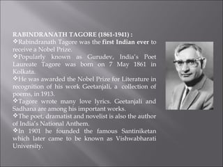RABINDRANATH TAGORE (1861-1941) : 
Rabindranath Tagore was the first Indian ever to
receive a Nobel Prize.
Popularly known as Gurudev, India’s Poet
Laureate Tagore was born on 7 May 1861 in
Kolkata.
He was awarded the Nobel Prize for Literature in
recognition of his work Geetanjali, a  collection of
poems, in 1913.
Tagore wrote many love lyrics. Geetanjali and
Sadhana are among his important works.
The poet, dramatist and novelist is also the author
of India’s National Anthem.
In 1901 he founded the famous Santiniketan
which later came to be known as Vishwabharati
University.
 