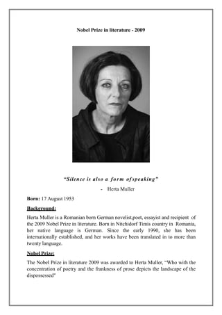 Nobel Prize in literature - 2009
“Silence is also a form of speaking"
- Herta Muller
Born: 17 August 1953
Background:
Hert...