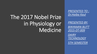The 2017 Nobel Prize
in Physiology or
Medicine
PRESENTED TO :
Dr.Haiba Kaul
PRESENTED BY:
BINYAMIN BUTT
2015-DT-009
DAIRY
TECHNOLOGY
5TH SEMESTER
 