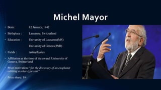 Michel Mayor
• Born : 12 January, 1942
• Birthplace : Lausanne, Switzerland
• Education : University of Lausanne(MS)
Unive...