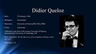 Didier Queloz
• Born : 23 February, 1966
• Birthplace : Switzerland
• Education : University of Geneva(MS, DEA, PhD)
• Fie...