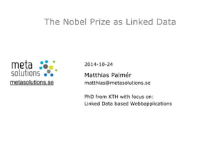 The Nobel Prize as Linked Data 
metasolutions.se 
2014-10-24 
Matthias Palmér 
matthias@metasolutions.se 
PhD from KTH with focus on: 
Linked Data based Webbapplications 
 