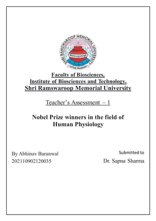 Faculty of Biosciences,
Institute of Biosciences and Technology,
Shri Ramswaroop Memorial University
Teacher’s Assessment – 1
Nobel Prize winners in the field of
Human Physiology
By Abhinav Baranwal
202110902120035
Submitted to
Dr. Sapna Sharma
 