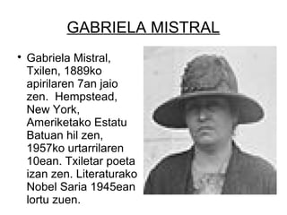 GABRIELA MISTRAL

Gabriela Mistral,
Txilen, 1889ko
apirilaren 7an jaio
zen. Hempstead,
New York,
Ameriketako Estatu
Batuan hil zen,
1957ko urtarrilaren
10ean. Txiletar poeta
izan zen. Literaturako
Nobel Saria 1945ean
lortu zuen.
 