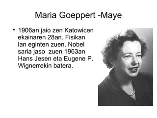 Maria Goeppert -Maye

1906an jaio zen Katowicen
ekainaren 28an. Fisikan
lan eginten zuen. Nobel
saria jaso zuen 1963an
Hans Jesen eta Eugene P.
Wignerrekin batera.
 