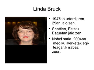 Linda Bruck

1947an urtarrilaren
29an jaio zen.

Seattlen, Estatu
Batuetan jaio zen.

Nobel saria 2004an
mediku ikerketak egi-
teagaitik irabazi
zuen.
 