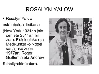 ROSALYN YALOW

Rosalyn Yalow
estatubatuar fisikaria
(New York 1921an jaio
zen eta 2011an hil
zen). Fisiologiako eta
Medikuntzako Nobel
saria jaso zuen
1977an, Roger
Guillemin eta Andrew
Schallyrekin batera.
 