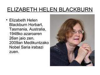 ELIZABETH HELEN BLACKBURN

Elizabeth Helen
Blackburn Horbart,
Tasmania, Australia,
1948ko azaroaren
26an jaio zen.
2009an Medikuntzako
Nobel Saria irabazi
zuen.
 