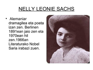 NELLY LEONIE SACHS

Alemaniar
dramagilea eta poeta
izan zen. Berlinen
1891ean jaio zen eta
1970ean hil
zen.1966an
Literaturako Nobel
Saria irabazi zuen.
 