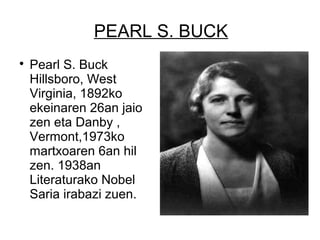 PEARL S. BUCK

Pearl S. Buck
Hillsboro, West
Virginia, 1892ko
ekeinaren 26an jaio
zen eta Danby ,
Vermont,1973ko
martxoaren 6an hil
zen. 1938an
Literaturako Nobel
Saria irabazi zuen.
 