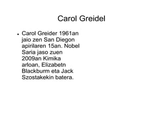 Carol Greidel
 Carol Greider 1961an
jaio zen San Diegon
apirilaren 15an. Nobel
Saria jaso zuen
2009an Kimika
arloan, Elizabetn
Blackburm eta Jack
Szostakekin batera.
 