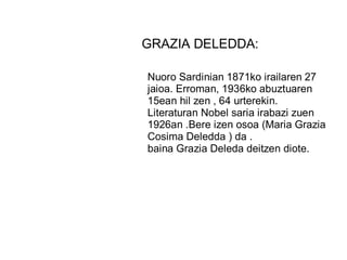 GRAZIA DELEDDA:
Nuoro Sardinian 1871ko irailaren 27
jaioa. Erroman, 1936ko abuztuaren
15ean hil zen , 64 urterekin.
Literaturan Nobel saria irabazi zuen
1926an .Bere izen osoa (Maria Grazia
Cosima Deledda ) da .
baina Grazia Deleda deitzen diote.
 