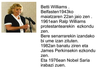 Betti Williams .
Belfasten1943ko
maiatzaren 22an jaio zen .
1961ean Ralp Williams
protestantearekin ezkondu
zen.
Bere senarrarekin izandako
bi ume izan zituten.
1982an banatu ziren eta
James Perkinsekin ezkondu
zen.
Eta 1976ean Nobel Saria
irabazi zuen.
 