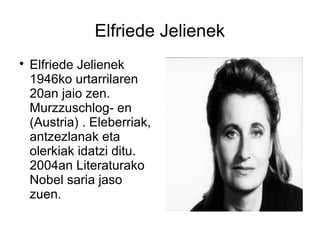 Elfriede Jelienek

Elfriede Jelienek
1946ko urtarrilaren
20an jaio zen.
Murzzuschlog- en
(Austria) . Eleberriak,
antzezlanak eta
olerkiak idatzi ditu.
2004an Literaturako
Nobel saria jaso
zuen.
 