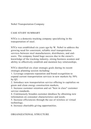 Nobel Transportation Company
CASE STUDY SUMMARY
NTCo is a domestic trucking company specializing in the
transportation of steel.
NTCo was established six years ago by W. Nobel to address the
growing need for consistent, reliable steel transportation
services between steel manufacturers, distributors, and end-
users. The company found huge success due to the owner's
knowledge of the trucking industry, strong business acumen and
ability to effectively establish and maintain key relationships.
NTCo identified six clear strategic goals during its recent
strategic planning session including:
1. Leverage corporate reputation and brand recognition to
expand current transportation services in new markets by 50%
by Q3.
2. Introduce new transportation service offering to capitalize on
green and clean energy construction markets.
3. Increase customer retention and set "best in class" customer
service standards.
4. Continuously broaden customer database by obtaining new
information on consumer characteristics and needs.
5. Increase efficiencies through the use of wireless or virtual
technology.
6. Increase charitable giving opportunities.
ORGANIZATIONAL STRUCTURE
 