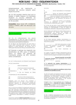 NOB SUAS – 2012 - ESQUEMATIZADA
PROF. RAVAN LEÃO LISTA DE TRANSMISSÃO 061985098888 – INSTAGRAN - @profravanleao – Youtube – Prof.
Ravan Leão
12
obrigatoriedade da destinação e
alocação de recursos próprios pelos
respectivos entes.
Art. 52. São requisitos mínimos para que os
Estados, o Distrito Federal e os Municípios
recebam os recursos referentes ao
cofinanciamento federal, de acordo com o
art. 30, da LOAS:
Comentário: Deve haver CPF, CONSELHO,
PLANO E FUNDO, além de alocação dos
recursos.
COFINANCIAMENTO DOS SERVIÇOS
SOCIOASSISTENCIAIS
Art. 61. O cofinanciamento dos serviços
socioassistenciais se dará por meio do Bloco de
Financiamento da Proteção Social Básica e do Bloco de
FinanciamentodaProteçãoSocialEspecial.
§1º Os Blocos de Financiamento de que trata o
caput serão compostos pelo conjunto de pisos
relativos a cada proteção, de acordo com a
Tipificação Nacional dos Serviços Socioassistenciais.
§3º Durante o período de migração dos
beneficiários do BPC para o Cadastro
Único, os dados dos sistemas de
informação próprios do BPC também
serão considerados.
Art. 66. O cofinanciamento da Proteção Social Especial
tem por componentes:
I - Média Complexidade:
a) o Piso Fixo de Média Complexidade;
b) o Piso Variável de Média
Complexidade; e
c) o Piso de Transição de Média
Complexidade; II II- Alta Complexidade:
a) o Piso Fixo de Alta Complexidade; e
b) o Piso Variável de Alta Complexidade.
Parágrafo único. Os recursos que compõem o
cofinanciamento de que trata o caput devem ser
aplicados segundo a perspectiva socioterritorial,
assegurando-se a provisão de deslocamentos quando
necessário.
Art. 67. O Piso Fixo de Média Complexidade destina-se ao
cofinanciamento dos serviços tipificados nacionalmente
que são prestados exclusivamente no Centro de
Referência Especializado para População em Situação de
Rua - CENTRO POP e no Centro de Referência Especializado
de Assistência Social - CREAS, como o Serviço de Proteção
e Atendimento Especializado a Famílias e Indivíduos -
PAEFI.
Art.68.OPisoVariáveldeMédiaComplexidadedestina-seao
cofinanciamento dos serviços tipificados nacionalmente,
tais como:
I - Serviço Especializado em Abordagem
Social;
II - Serviço de Proteção Social Especial
para Pessoas com Deficiência, Idosas e suas Famílias;
III - Serviço de Proteção Social a Adolescentes
em Cumprimento de Medidas Socioeducativas de
Liberdade Assistida e de Prestação de Serviços à
Comunidade; e
IV - outros que venham a ser instituídos,
conforme as prioridades ou metas pactuadas
nacionalmente e deliberadas pelo CNAS.
§1º O Piso de que trata o caput poderá incluir outras
ações ou ser desdobrado para permitir o atendimento de
situações ou particularidades, a partir da análise de
necessidade, prioridade ou dispositivos legais específicos.
§2º Os critérios para definição de valores diferenciados de
cofinanciamento de serviços que atendam às
especificidades regionais deverão ser objeto de
pactuação na CIT e deliberação no CNAS.
SEÇÃO V PENALIDADES
Art. 83. Serão aplicadas medidas administrativas e o
processo de acompanhamento de que trata o Capítulo V
desta Norma quando:
I - não forem alcançadas as metas
de pactuação nacional e os indicadores de gestão,
serviços, programas, projetos e benefícios
socioassistenciais;
II - não forem observadas as
normativas do SUAS.
§1º Cabem as seguintes medidas administrativas para as
transferências relativas ao cofinanciamento federal dos
serviços,incentivos,programaseprojetossocioassistenciais:
I - bloqueio temporário, que permitirá
o pagamento retroativo após regularização dos motivos
que deram causa; ou
II - suspensão.
§2º A aplicação das medidas administrativas e do
processo de acompanhamento se dará na forma definida
em norma específica.
SEÇÃO VI
FISCALIZAÇÃO DOS FUNDOS DE ASSISTÊNCIA SOCIAL PELOS
CONSELHOS DE ASSISTÊNCIA SOCIAL
Art. 84. Os Conselhos de Assistência Social, em seu caráter
deliberativo, têm papel estratégico no SUAS de agentes
participantes da formulação, avaliação, controle e
fiscalização da política, desde o seu planejamento até o
efetivo monitoramento das ofertas e dos recursos
destinados às ações a serem desenvolvidas.
Parágrafo único. É responsabilidade dos Conselhos de
Assistência Social a discussão de metas e prioridades
orçamentárias, no âmbito do Plano Plurianual, da Lei de
Diretrizes Orçamentárias e da Lei Orçamentária Anual,
podendoparaissorealizaraudiênciaspúblicas.
OPERACIONALIZAÇÃO DA VIGILÂNCIA
SOCIOASSISTENCIAL
Art. 88. A Vigilância Socioassistencial deve manter estreita
relação com as áreas diretamente responsáveis pela oferta
de serviços socioassistenciais à população nas Proteções
Sociais Básica e Especial.
 