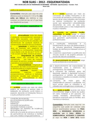 NOB SUAS – 2012 - ESQUEMATIZADA
PROF. RAVAN LEÃO LISTA DE TRANSMISSÃO 061985098888 – INSTAGRAN - @profravanleao – Youtube – Prof.
Ravan Leão
2
política de assistência social.
Comentário: Atenção pois aqui há uma
diferença pois os inicisos IV, V,VI e VII,( não
estão em itálico) são distintos e não
constam na LOAS em seu art. 6º que trata
dos OBJETIVOS do SUAS.
Art. 3º São princípios organizativos do
SUAS:
I - universalidade: todos têm direito
à proteção socioassistencial, prestada a
quem dela necessitar, com respeito à
dignidade e à autonomia do cidadão, sem
discriminação de qualquer espécie ou
comprovação vexatória da sua condição;
II - gratuidade: a assistência social
deve ser prestada sem exigência de
contribuição ou contrapartida, observado
o que dispõe o art. 35, da Lei nº 10.741, de
1º de outubro de 2003 - Estatuto do Idoso;
III - integralidade da proteção
social: oferta das provisões em sua
completude, por meio de conjunto
articulado de serviços, programas, projetos
e benefícios socioassistenciais;
IV - intersetorialidade: integração e
articulação da rede socioassistencial com
as demais políticas e órgãos setoriais;
V - equidade: respeito às
diversidades regionais, culturais,
socioeconômicas, políticas e territoriais,
priorizando aqueles que estiverem em
situação de vulnerabilidade e risco
pessoal e social.
. 4º São seguranças afiançadas pelo SUAS:
I - acolhida: provida por meio da oferta
pública de espaços e serviços para a
realização da proteção social básica e
especial, devendo as instalações físicas e
a ação profissional conter:
condições de recepção;
escuta profissional qualificada;
informação;
referência;
concessão de benefícios;
aquisições materiais e sociais;
abordagem em territórios de incidência
de situações de risco;
oferta de uma rede de serviços e de locais
de permanência de indivíduos e famílias
sob curta, média e longa permanência.
II - renda: operada por meio da
concessão de auxílios financeiros e da
concessão de benefícios continuados, nos
termos da lei, para cidadãos não incluídos
no sistema contributivo de proteção
social, que apresentem vulnerabilidades
decorrentes do ciclo de vida e/ou
incapacidade para a vida independente
e para o trabalho;
III- convívio ou vivência familiar,
comunitária e social: exige a oferta
pública de rede continuada de serviços
que garantam oportunidades e ação
profissional para:
A. a construção, restauração e o
fortalecimento de laços de pertencimento,
de natureza geracional, intergeracional,
familiar, de vizinhança e interesses comuns e
societários;
B. o exercício capacitador e qualificador de
vínculos sociais e de projetos pessoais e
sociais de vida em sociedade.
IV- desenvolvimento de autonomia: exige
ações profissionais e sociais para:
a) o desenvolvimento de capacidades e
habilidades para o exercício do
protagonismo, da cidadania;
b) a conquista de melhores graus de
liberdade, respeito à dignidade humana,
protagonismo e certeza de proteção
social para o cidadão e a cidadã, a família
e a sociedade;
c) conquista de maior grau de
independência pessoal e qualidade, nos
laços sociais, para os cidadãos e as
cidadãs sob contingências e vicissitudes.
V- apoio e auxílio: quando sob riscos
circunstanciais, exige a oferta de auxílios
em bens materiais e em pecúnia, em
caráter transitório, denominados de
benefícios eventuais para as famílias, seus
membros e indivíduos.
Comentário: Atenção, pois, aqui há um
peguinha que pode ser cobrado pela
banca examinadora porque, na PNAS-
2004, a SEGURANÇA AFIANÇADA se
subdivide em 3 (três), RENDA ou
SOBREVIVENCIA, ACOLHIDA E CONVIVIO,
já aqui na NOB – SUAS 2012 foram
 