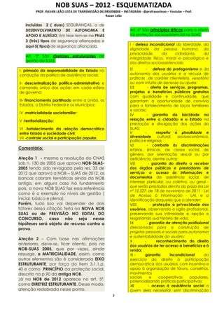 NOB SUAS – 2012 - ESQUEMATIZADA
PROF. RAVAN LEÃO LISTA DE TRANSMISSÃO 061985098888 – INSTAGRAN - @profravanleao – Youtube – Prof.
Ravan Leão
3
incluídas 2 ( duas) SEGURANÇAS, a de
DESENVOLVIMENTO DE AUTONOMIA E
APOIO E AUXÍLIO. Em tese tem-se na PNAS
3 (três) tipos de segurança afiançadas e
aqui 5( tipos) de segurança afiançada.
Art. 5º São diretrizes estruturantes da
gestão do SUAS:
I- primazia da responsabilidade do Estado na
condução da política de assistência social;
II- descentralização político-administrativa e
comando único das ações em cada esfera
de governo;
III- financiamento partilhado entre a União, os
Estados, o Distrito Federal e os Municípios;
IV -matricialidade sociofamiliar;
V -territorialização;
VI -fortalecimento da relação democrática
entre Estado e sociedade civil;
VII -controle social e participação popular.
Comentário:
Ateção 1 - mesmo a resolução do CNAS
sob n. 130 de 2005 que aprova NOB-SUAS-
2005 tendo sido revogada pela res. 33 de
2012 que aprova a NOB – SUAS de 2012, as
bancas cobram temáticas ainda da NOB
antiga, em alguns caso há fundamento
pois, a nova NOB SUAS faz essa referência
como é o exemplo no níveis de gestão (
inicial, básica e plena).
Porém, tudo isso vai depender de dois
fatores dessa citação feita na NOVA NOB
SUAS ou de PREVISÃO NO EDITAL DO
CONCURSO, caso não seja nessa
hipóteses será objeto de recurso contra a
prova.
Ateção 2 – Com base nas afirmações
anteriores, deve-se, ficar atento, pois na
NOB-SUAS 2005, que por vezes, ainda
ressurge, a MATRICIALIDADE, assim, como
outros elementos são é considerada EIXO
ESTRUTURANTE, por força do item 3.1.1,p.
40 e como PRINCÍPIO da proteção social,
descrito na p.90 da antiga NOB.
Já na NOB de 2012 aparece no art. 5º,
como DIRETRIZ ESTRUTURANTE. Desse modo,
atenção redobrada nesse ponto.
Art. 6º São princípios éticos para a oferta
da proteção socioassistencial no SUAS:
I - defesa incondicional da liberdade, da
dignidade da pessoa humana, da
privacidade, da cidadania, da
integridade física, moral e psicológica e
dos direitos socioassistenciais;
II - defesa do protagonismo e da
autonomia dos usuários e a recusa de
práticas de caráter clientelista, vexatório
ou com intuito de benesse ou ajuda;
III - oferta de serviços, programas,
projetos e benefícios públicos gratuitos
com qualidade e continuidade, que
garantam a oportunidade de convívio
para o fortalecimento de laços familiares
e sociais;
IV - garantia da laicidade na
relação entre o cidadão e o Estado na
prestação e divulgação das ações do
SUAS;
V - respeito à pluralidade e
diversidade cultural, socioeconômica,
política e religiosa;
VI - combate às discriminações
etárias, étnicas, de classe social, de
gênero, por orientação sexual ou por
deficiência, dentre outras;
VII - garantia do direito a receber
dos órgãos públicos e prestadores de
serviços o acesso às informações e
documentos da assistência social, de
interesse particular, ou coletivo, ou geral -
que serão prestadas dentro do prazo da Lei
nº 12.527, de 18 de novembro de 2011 - Lei
de Acesso à Informação - LAI, e a
identificação daqueles que o atender;
VIII - proteção à privacidade dos
usuários, observando o sigilo profissional,
preservando sua intimidade e opção e
resgatando sua história de vida;
IX - garantia de atenção profissional
direcionada para a construção de
projetos pessoais e sociais para autonomia
e sustentabilidade do usuário;
X - reconhecimento do direito
dos usuários de ter acesso a benefícios e à
renda;
XI - garantia incondicional do
exercício do direito à participação
democrática dos usuários, com incentivo e
apoio à organização de fóruns, conselhos,
movimentos
sociais e cooperativas populares,
potencializando práticas participativas;
XII - acesso à assistência social a
quem dela necessitar, sem discriminação
 
