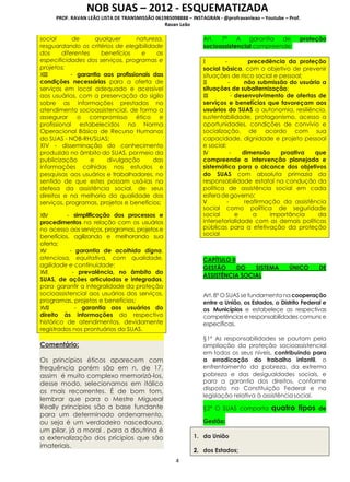 NOB SUAS – 2012 - ESQUEMATIZADA
PROF. RAVAN LEÃO LISTA DE TRANSMISSÃO 061985098888 – INSTAGRAN - @profravanleao – Youtube – Prof.
Ravan Leão
4
social de qualquer natureza,
resguardando os critérios de elegibilidade
dos diferentes benefícios e as
especificidades dos serviços, programas e
projetos;
XIII - garantia aos profissionais das
condições necessárias para a oferta de
serviços em local adequado e acessível
aos usuários, com a preservação do sigilo
sobre as informações prestadas no
atendimento socioassistencial, de forma a
assegurar o compromisso ético e
profissional estabelecidos na Norma
Operacional Básica de Recurso Humanos
do SUAS - NOB-RH/SUAS;
XIV - disseminação do conhecimento
produzido no âmbito do SUAS, pormeio da
publicização e divulgação das
informações colhidas nos estudos e
pesquisas aos usuários e trabalhadores, no
sentido de que estes possam usá-las na
defesa da assistência social, de seus
direitos e na melhoria da qualidade dos
serviços, programas, projetos e benefícios;
XIV - simplificação dos processos e
procedimentos na relação com os usuários
no acesso aos serviços, programas, projetos e
benefícios, agilizando e melhorando sua
oferta;
XV - garantia de acolhida digna,
atenciosa, equitativa, com qualidade,
agilidade e continuidade;
XVI - prevalência, no âmbito do
SUAS, de ações articuladas e integradas,
para garantir a integralidade da proteção
socioassistencial aos usuários dos serviços,
programas, projetos e benefícios;
XVII - garantia aos usuários do
direito às informações do respectivo
histórico de atendimentos, devidamente
registrados nos prontuários do SUAS.
Comentário:
Os princípios éticos aparecem com
frequência porém são em n. de 17,
assim é muito complexo memorizá-los,
desse modo, selecionamos em itálico
os mais recorrentes. É de bom tom,
lembrar que para o Mestre Migueal
Really princípios são a base fundante
para um determinado ordenamento,
ou seja é um verdadeiro nascedouro,
um pilar, já a moral , para a doutrina é
a extenalização dos prícipios que são
imateriais.
Art. 7º A garantia de proteção
socioassistencial compreende:
I - precedência da proteção
social básica, com o objetivo de prevenir
situações de risco social e pessoal;
II - não submissão do usuário a
situações de subalternização;
III - desenvolvimento de ofertas de
serviços e benefícios que favoreçam aos
usuários do SUAS a autonomia, resiliência,
sustentabilidade, protagonismo, acesso a
oportunidades, condições de convívio e
socialização, de acordo com sua
capacidade, dignidade e projeto pessoal
e social;
IV - dimensão proativa que
compreende a intervenção planejada e
sistemática para o alcance dos objetivos
do SUAS com absoluta primazia da
responsabilidade estatal na condução da
política de assistência social em cada
esferadegoverno;
V - reafirmação da assistência
social como política de seguridade
social e a importância da
intersetorialidade com as demais políticas
públicas para a efetivação da proteção
social
CAPÍTULO II
GESTÃO DO SISTEMA ÚNICO DE
ASSISTÊNCIA SOCIAL
Art.8º O SUASse fundamentana cooperação
entre a União, os Estados, o Distrito Federal e
os Municípios e estabelece as respectivas
competências e responsabilidades comuns e
específicas.
§1º As responsabilidades se pautam pela
ampliação da proteção socioassistencial
em todos os seus níveis, contribuindo para
a erradicação do trabalho infantil, o
enfrentamento da pobreza, da extrema
pobreza e das desigualdades sociais, e
para a garantia dos direitos, conforme
disposto na Constituição Federal e na
legislação relativa à assistênciasocial.
§2º O SUAS comporta quatro tipos de
Gestão:
1. da União
2. dos Estados;
 