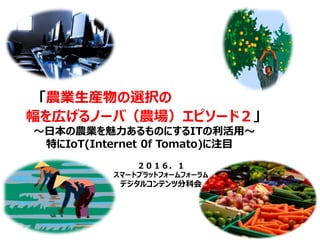 「農業生産物の選択の
幅を広げるノーバ（農場）エピソード２」
～日本の農業を魅力あるものにするITの利活用～
特にIoT(Internet 0f Tomato)に注目
２０１６．１
スマートプラットフォームフォーラム
デジタルコンテンツ分科会
 