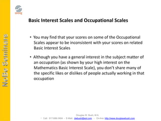 Basic Interest Scales and Occupational Scales


• You may find that your scores on some of the Occupational
  Scales appear to be inconsistent with your scores on related
  Basic Interest Scales

• Although you have a general interest in the subject matter of
  an occupation (as shown by your high interest on the
  Mathematics Basic Interest Scale), you don’t share many of
  the specific likes or dislikes of people actually working in that
  occupation




                                     Douglas W. Bush, M.A.
       Call: 917-686-3684 - E-Mail: dwbush@aol.com - On-line: http://www.douglaswbush.com
 