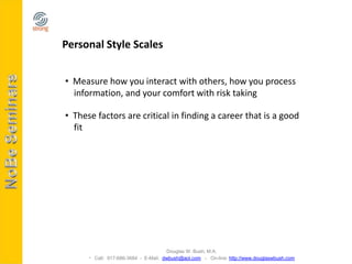 Personal Style Scales


• Measure how you interact with others, how you process
  information, and your comfort with risk taking

• These factors are critical in finding a career that is a good
  fit




                                     Douglas W. Bush, M.A.
       Call: 917-686-3684 - E-Mail: dwbush@aol.com - On-line: http://www.douglaswbush.com
 