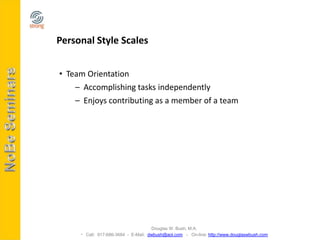 Personal Style Scales


• Team Orientation
    – Accomplishing tasks independently
    – Enjoys contributing as a member of a team




                                    Douglas W. Bush, M.A.
      Call: 917-686-3684 - E-Mail: dwbush@aol.com - On-line: http://www.douglaswbush.com
 