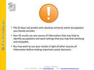 • The SII does not predict with absolute certainty which occupations
  you should consider.
• Your SII results are one source of information that may help to
  identify occupations and work settings that you may find satisfying
  and enjoyable.
• You may want to use your results in light of other sources of
  information before making important career decisions.




                                           Douglas W. Bush, M.A.
             Call: 917-686-3684 - E-Mail: dwbush@aol.com - On-line: http://www.douglaswbush.com
 