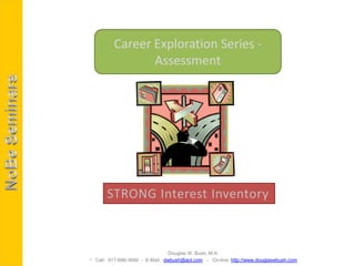 Career Exploration Series -
                Assessment




       STRONG Interest Inventory



                               Douglas W. Bush, M.A.
 Call: 917-686-3684 - E-Mail: dwbush@aol.com - On-line: http://www.douglaswbush.com
 