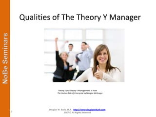 Qualities of The Theory Y Manager




                    Theory X and Theory Y Management is from
                    The Human Side of Enterprise by Douglas McGregor




             Douglas W. Bush, M.A. http://www.douglaswbush.com
17                        2007 © All Rights Reserved
 