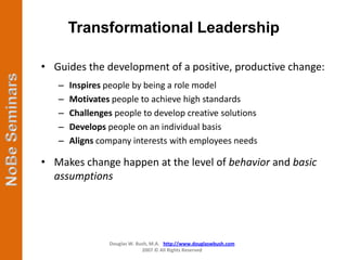 Transformational Leadership

• Guides the development of a positive, productive change:
   –   Inspires people by being a role model
   –   Motivates people to achieve high standards
   –   Challenges people to develop creative solutions
   –   Develops people on an individual basis
   –   Aligns company interests with employees needs

• Makes change happen at the level of behavior and basic
  assumptions




                 Douglas W. Bush, M.A. http://www.douglaswbush.com
                              2007 © All Rights Reserved
 
