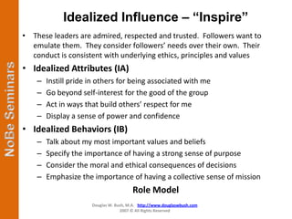 Idealized Influence – “Inspire”
• These leaders are admired, respected and trusted. Followers want to
  emulate them. They consider followers’ needs over their own. Their
  conduct is consistent with underlying ethics, principles and values
• Idealized Attributes (IA)
    –   Instill pride in others for being associated with me
    –   Go beyond self-interest for the good of the group
    –   Act in ways that build others’ respect for me
    –   Display a sense of power and confidence
• Idealized Behaviors (IB)
    –   Talk about my most important values and beliefs
    –   Specify the importance of having a strong sense of purpose
    –   Consider the moral and ethical consequences of decisions
    –   Emphasize the importance of having a collective sense of mission
                                        Role Model
                      Douglas W. Bush, M.A. http://www.douglaswbush.com
                                   2007 © All Rights Reserved
 