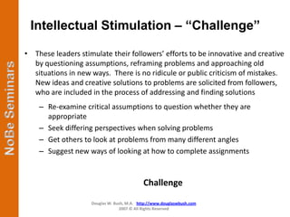 Intellectual Stimulation – “Challenge”

• These leaders stimulate their followers’ efforts to be innovative and creative
  by questioning assumptions, reframing problems and approaching old
  situations in new ways. There is no ridicule or public criticism of mistakes.
  New ideas and creative solutions to problems are solicited from followers,
  who are included in the process of addressing and finding solutions
    – Re-examine critical assumptions to question whether they are
      appropriate
    – Seek differing perspectives when solving problems
    – Get others to look at problems from many different angles
    – Suggest new ways of looking at how to complete assignments


                                            Challenge
                    Douglas W. Bush, M.A. http://www.douglaswbush.com
                                 2007 © All Rights Reserved
 