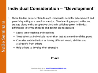 Individual Consideration – “Development”

• These leaders pay attention to each individual’s need for achievement and
  growth by acting as a coach or mentor. New learning opportunities are
  created along with a supportive climate in which to grow. Individual
  differences in terms of needs and desires are recognized
    – Spend time teaching and coaching
    – Treat others as individuals rather than just as a member of the group
    – Consider each individual as having different needs, abilities and
      aspirations from others
    – Help others to develop their strengths


                                              Coach

                   Douglas W. Bush, M.A. http://www.douglaswbush.com
                                2007 © All Rights Reserved
 