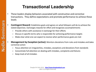 Transactional Leadership
•   These leaders display behaviors associated with constructive and corrective
    transactions. They define expectations and promote performance to achieve these
    levels

•   Contingent Reward: Establishes goals and agrees on what followers will do to achieve the
    stated objectives. Exchanges rewards for effort and recognizes accomplishments
      – Provide others with assistance in exchange for their efforts
      – Discuss in specific terms who is responsible for achieving performance targets
      – Make clear what one can expect to receive when performance goals are met

•   Management by Exception (active): Monitors deviations from rules and mistakes and takes
    corrective action
     – Focus attention on irregularities, mistakes, exceptions and deviations from standards
     – Concentrate full attention on dealing with mistakes, complaints and failures
     – Keep track of all mistakes




                          Douglas W. Bush, M.A. http://www.douglaswbush.com
                                       2007 © All Rights Reserved
 