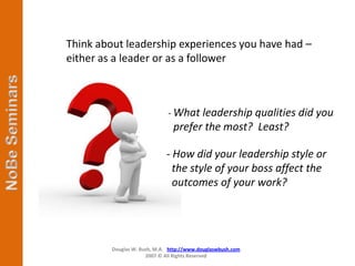 Think about leadership experiences you have had –
either as a leader or as a follower



                              - What leadership qualities did you
                                prefer the most? Least?

                             - How did your leadership style or
                               the style of your boss affect the
                               outcomes of your work?




         Douglas W. Bush, M.A. http://www.douglaswbush.com
                      2007 © All Rights Reserved
 