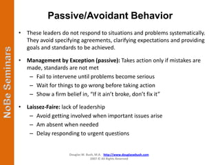 Passive/Avoidant Behavior
• These leaders do not respond to situations and problems systematically.
  They avoid specifying agreements, clarifying expectations and providing
  goals and standards to be achieved.

• Management by Exception (passive): Takes action only if mistakes are
  made, standards are not met
   – Fail to intervene until problems become serious
   – Wait for things to go wrong before taking action
   – Show a firm belief in, “If it ain’t broke, don’t fix it”

• Laissez-Faire: lack of leadership
   – Avoid getting involved when important issues arise
   – Am absent when needed
   – Delay responding to urgent questions


                   Douglas W. Bush, M.A. http://www.douglaswbush.com
                                2007 © All Rights Reserved
 
