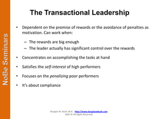 The Transactional Leadership
• Dependent on the promise of rewards or the avoidance of penalties as
  motivation. Can work when:

    – The rewards are big enough
    – The leader actually has significant control over the rewards

• Concentrates on accomplishing the tasks at hand

• Satisfies the self-interest of high performers

• Focuses on the penalizing poor performers

• It’s about compliance




                   Douglas W. Bush, M.A. http://www.douglaswbush.com
                                2007 © All Rights Reserved
 