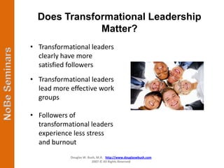 Does Transformational Leadership
              Matter?
• Transformational leaders
  clearly have more
  satisfied followers
• Transformational leaders
  lead more effective work
  groups

• Followers of
  transformational leaders
  experience less stress
  and burnout
            Douglas W. Bush, M.A. http://www.douglaswbush.com
                         2007 © All Rights Reserved
 