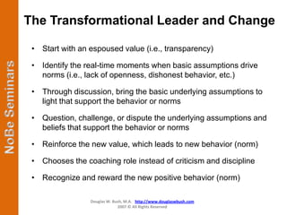 The Transformational Leader and Change

 • Start with an espoused value (i.e., transparency)

 • Identify the real-time moments when basic assumptions drive
   norms (i.e., lack of openness, dishonest behavior, etc.)

 • Through discussion, bring the basic underlying assumptions to
   light that support the behavior or norms

 • Question, challenge, or dispute the underlying assumptions and
   beliefs that support the behavior or norms

 • Reinforce the new value, which leads to new behavior (norm)

 • Chooses the coaching role instead of criticism and discipline

 • Recognize and reward the new positive behavior (norm)

                 Douglas W. Bush, M.A. http://www.douglaswbush.com
                              2007 © All Rights Reserved
 