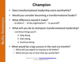 Champion
• Does transformational leadership seem worthwhile?
• Would you consider becoming a transformational leader?
• What difference would it make?
   - to others? - to the organization? - to yourself?

• What will you do to champion transformational leadership?
   - List three things you’ll:
         Stop doing
         Start doing
         Continue doing
• What would be a big success in the next six months?
   – What will you expect to improve or be better?
   – What will you see or hear that you would like?

                  Douglas W. Bush, M.A. http://www.douglaswbush.com
                               2007 © All Rights Reserved
 