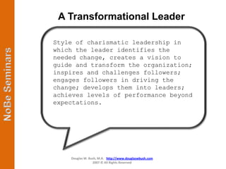 A Transformational Leader

Style of charismatic leadership in
which the leader identifies the
needed change, creates a vision to
guide and transform the organization;
inspires and challenges followers;
engages followers in driving the
change; develops them into leaders;
achieves levels of performance beyond
expectations.




    Douglas W. Bush, M.A. http://www.douglaswbush.com
                 2007 © All Rights Reserved
 