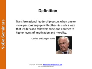 Definition

Transformational leadership occurs when one or
more persons engage with others in such a way
that leaders and followers raise one another to
higher levels of motivation and morality.
             - James MacGregor Burns




          Douglas W. Bush, M.A. http://www.douglaswbush.com
                       2007 © All Rights Reserved
 